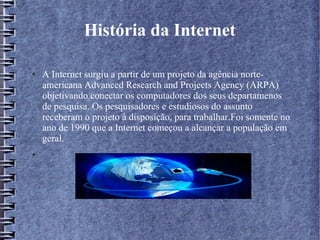 História da Internet 
● A Internet surgiu a partir de um projeto da agência norte-americana 
Advanced Research and Projects Agency (ARPA) 
objetivando conectar os computadores dos seus departamenos 
de pesquisa. Os pesquisadores e estudiosos do assunto 
receberam o projeto à disposição, para trabalhar.Foi somente no 
ano de 1990 que a Internet começou a alcançar a população em 
geral. 
● 
 