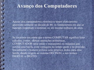 Avanço dos Computadores 
● Apesar dos computadores eletrônicos terem efetivamente 
aparecido somente na década de 40, os fundamentos em que se 
baseiam remontam a centenas ou até mesmo milhares de anos. 
● 
● Se levarmos em conta que o termo COMPUTAR significa fazer 
cálculos, contar, efetuar operações aritméticas, 
COMPUTADOR seria então o mecanismo ou máquina que 
auxilia essa tarefa, com vantagens no tempo gasto e na precisão. 
Inicialmente o homem utilizou seus próprios dedos para essa 
tarefa, dando origem ao sistema DECIMAL e aos termos 
DIGITAL e DIGITO. 
● 
 
