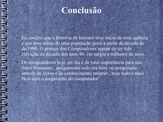 Conclusão 
● Eu conclui que a História da Internet teve inicio de uma agência 
e que teve início de uma população geral a partir da década de 
de 1990. O avanço dos Computadores apesar de ter tido 
elevação na década dos anos 40, ela surgiu a milhares de anos . 
● Os computadores hoje em dia é de total importância para nós 
Seres Humanos , antigamente tudo era feito ou pesquisado 
através de livros e de conhecimento próprio , hoje tudo é mais 
fácil com o surgimento do computador! 
● 
