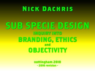 Nick Dachris
SUB SPECIE DESIGN
INQUIRY INTO
BRANDING, ETHICS
and
OBJECTIVITY
nottingham 2010
- 2016 revision -
 