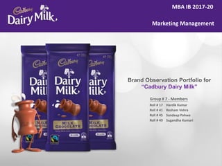 MBA IB 2017-20
Marketing Management
Group # 7 - Members
Roll # 17
Roll # 41
Roll # 45
Roll # 49
Hardik Kumar
Resham Vohra
Sandeep Pahwa
Sugandha Kumari
Brand Observation Portfolio for
“Cadbury Dairy Milk”
 