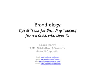 Brand-ology
Tips & Tricks for Branding Yourself
    from a Chick who Lives it!

             Lauren Cooney
      GPM, Web Platform & Standards
         Microsoft Corporation

           Email: lcooney@microsoft.com
         Twitter: www.twitter.com/lcooney
          Blog: http://cooney.typepad.com
         Tumblr: http://lcooney.tumblr.com
 