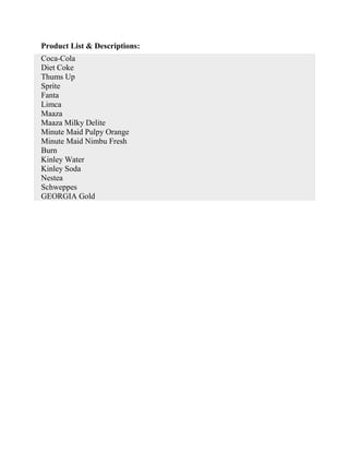 Product List & Descriptions:
Coca-Cola
Diet Coke
Thums Up
Sprite
Fanta
Limca
Maaza
Maaza Milky Delite
Minute Maid Pulpy Orange
Minute Maid Nimbu Fresh
Burn
Kinley Water
Kinley Soda
Nestea
Schweppes
GEORGIA Gold
 