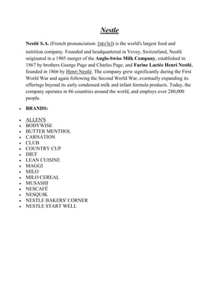 Nestle
Nestlé S.A. (French pronunciation: [nɛsˈle]) is the world's largest food and
nutrition company. Founded and headquartered in Vevey, Switzerland, Nestlé
originated in a 1905 merger of the Anglo-Swiss Milk Company, established in
1867 by brothers George Page and Charles Page, and Farine Lactée Henri Nestlé,
founded in 1866 by Henri Nestlé. The company grew significantly during the First
World War and again following the Second World War, eventually expanding its
offerings beyond its early condensed milk and infant formula products. Today, the
company operates in 86 countries around the world, and employs over 280,000
people.

BRANDS:

ALLEN'S
BODYWISE
BUTTER MENTHOL
CARNATION
CLUB
COUNTRY CUP
DIET
LEAN CUISINE
MAGGI
MILO
MILO CEREAL
MUSASHI
NESCAFÉ
NESQUIK
NESTLE BAKERS' CORNER
NESTLE START WELL
 