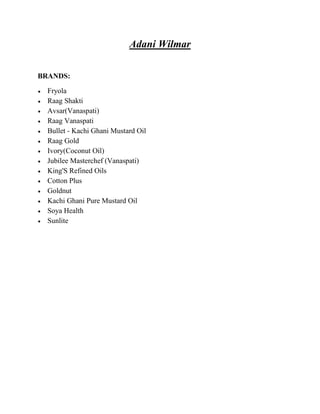 Adani Wilmar

BRANDS:

  Fryola
  Raag Shakti
  Avsar(Vanaspati)
  Raag Vanaspati
  Bullet - Kachi Ghani Mustard Oil
  Raag Gold
  Ivory(Coconut Oil)
  Jubilee Masterchef (Vanaspati)
  King'S Refined Oils
  Cotton Plus
  Goldnut
  Kachi Ghani Pure Mustard Oil
  Soya Health
  Sunlite
 