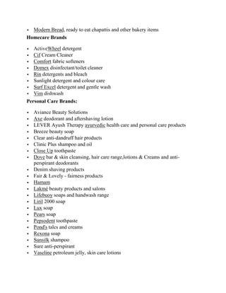  Modern Bread, ready to eat chapattis and other bakery items
Homecare Brands

   ActiveWheel detergent
   Cif Cream Cleaner
   Comfort fabric softeners
   Domex disinfectant/toilet cleaner
   Rin detergents and bleach
   Sunlight detergent and colour care
   Surf Excel detergent and gentle wash
   Vim dishwash
Personal Care Brands:

   Aviance Beauty Solutions
   Axe deodorant and aftershaving lotion
   LEVER Ayush Therapy ayurvedic health care and personal care products
   Breeze beauty soap
   Clear anti-dandruff hair products
   Clinic Plus shampoo and oil
   Close Up toothpaste
   Dove bar & skin cleansing, hair care range,lotions & Creams and anti-
    perspirant deodorants
   Denim shaving products
   Fair & Lovely - fairness products
   Hamam
   Lakmé beauty products and salons
   Lifebuoy soaps and handwash range
   Liril 2000 soap
   Lux soap
   Pears soap
   Pepsodent toothpaste
   Pond's talcs and creams
   Rexona soap
   Sunsilk shampoo
   Sure anti-perspirant
   Vaseline petroleum jelly, skin care lotions
 