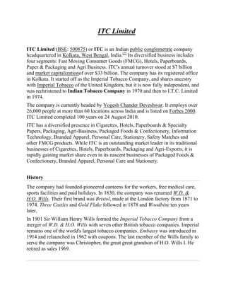 ITC Limited

ITC Limited (BSE: 500875) or ITC is an Indian public conglomerate company
headquartered in Kolkata, West Bengal, India.[2] Its diversified business includes
four segments: Fast Moving Consumer Goods (FMCG), Hotels, Paperboards,
Paper & Packaging and Agri Business. ITC's annual turnover stood at $7 billion
and market capitalizationof over $33 billion. The company has its registered office
in Kolkata. It started off as the Imperial Tobacco Company, and shares ancestry
with Imperial Tobacco of the United Kingdom, but it is now fully independent, and
was rechristened to Indian Tobacco Company in 1970 and then to I.T.C. Limited
in 1974.
The company is currently headed by Yogesh Chander Deveshwar. It employs over
26,000 people at more than 60 locations across India and is listed on Forbes 2000.
ITC Limited completed 100 years on 24 August 2010.
ITC has a diversified presence in Cigarettes, Hotels, Paperboards & Specialty
Papers, Packaging, Agri-Business, Packaged Foods & Confectionery, Information
Technology, Branded Apparel, Personal Care, Stationery, Safety Matches and
other FMCG products. While ITC is an outstanding market leader in its traditional
businesses of Cigarettes, Hotels, Paperboards, Packaging and Agri-Exports, it is
rapidly gaining market share even in its nascent businesses of Packaged Foods &
Confectionery, Branded Apparel, Personal Care and Stationery.


History
The company had founded-pioneered canteens for the workers, free medical care,
sports facilities and paid holidays. In 1830, the company was renamed W.D. &
H.O. Wills. Their first brand was Bristol, made at the London factory from 1871 to
1974. Three Castles and Gold Flake followed in 1878 and Woodbine ten years
later.
In 1901 Sir William Henry Wills formed the Imperial Tobacco Company from a
merger of W.D. & H.O. Wills with seven other British tobacco companies. Imperial
remains one of the world's largest tobacco companies. Embassy was introduced in
1914 and relaunched in 1962 with coupons. The last member of the Wills family to
serve the company was Christopher, the great great grandson of H.O. Wills I. He
retired as sales 1969.
 