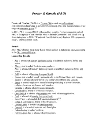 Procter & Gamble (P&G)

Procter & Gamble (P&G) is a Fortune 500 American multinational
corporation headquartered in downtownCincinnati, Ohio and manufactures a wide
range of consumer goods.[2]
In 2011, P&G recorded $82.6 billion dollars in sales. Fortune magazine ranked
P&G at fifth place of the "World's Most Admired Companies" list, which was up
from sixth place in 2010.[3] Procter & Gamble is the only Fortune 500 company to
issue C Share common stock.


Brands
24 of P&G's brands have more than a billion dollars in net annual sales, according
to the 2011 Annual Report.
Leadership Brands

   Ace is a brand of laundry detergent/liquid available in numerous forms and
    scents.
   Always is a brand of feminine care products.
   Ariel is a brand of laundry detergent/liquid available in numerous forms and
    scents.
   Bold is a brand of laundry detergent/liquid.
   Bounce is a brand of laundry products sold in the United States and Canada.
   Bounty is a brand of paper towel sold in the United States and Canada.
   Braun is a small-appliances manufacturer specializing in electric shavers,
    epilators, hair care appliances and blenders.
   Cascade is a brand of dishwashing products.
   CoverGirl is a brand of women's cosmetics.
   Crest/Oral B is a brand of toothpaste and teeth whitening products.
   Dash is a brand of laundry detergent/liquid.
   Dawn/Fairy is a brand of dishwashing detergent.[19]
   Dolce & Gabbana is a brand of fine fragrances.
   Downy/Lenor is a brand of fabric softener.
   Duracell is a brand of batteries and flashlights.
   Eukanuba is a brand of pet food.
   Febreze/Ambi Pur is a brand of air fresheners.
 
