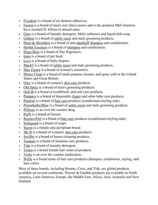   Fixodent is a brand of air denture adhesives.
 Fusion is a brand of men's wet shave razors and is the quickest P&G brand to
   have reached $1 billion in annual sales.
 Gain is a brand of laundry detergent, fabric softeners and liquid dish soap.
 Gillette is a brand of safety razor and male grooming products.
 Head & Shoulders is a brand of anti-dandruff shampoo and conditioners.
 Herbal Essences is a brand of shampoo and conditioners.
 Hugo Boss is a brand of fine fragrances.
 Iams is a brand of pet food.
 Luvs is a brand of baby diapers.
 Mach3 is a brand of safety razor and male grooming products.
 Max Factor is a brand of women's cosmetics.
 Mister Clean is a brand of multi-purpose cleaner, and spray sold in the United
   States and Great Britain.
 Olay is a brand of women's skin care products.
 Old Spice is a brand of men's grooming products.
 Oral-B is a brand of toothbrush, and oral care products.
 Pampers is a brand of disposable diaper and other baby care products.
 Pantene is a brand of hair care products (conditioners/styling aids).
 Prestobarba/Blue is a brand of safety razor and male grooming products.
 Prilosec is an over the counter drug.
 Puffs is a brand of tissues.
 Rejoice/Pert is a brand of hair care products (conditioners/styling aids).
 Safeguard is a brand of soaps.
 Secret is a female anti-perspirant brand.
 SK-II is a brand of women's skin care products.
 Swiffer is a brand of house-cleaning products.
 Tampax is a brand of feminine care products.
 Tide is a brand of laundry detergent.
 Venus is a brand female hair removal products.
 Vicks is an over the counter medication.
 Wella is a brand name of hair care products (shampoo, conditioner, styling, and
   hair color).
Most of these brands, including Bounty, Crest, and Tide, are global products
available on several continents. Procter & Gamble products are available in North
America, Latin America, Europe, the Middle East, Africa, Asia, Australia and New
Zealand.
 