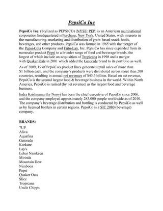 PepsiCo Inc
PepsiCo Inc. (Stylized as PEPSICO) (NYSE: PEP) is an American multinational
corporation headquartered inPurchase, New York, United States, with interests in
the manufacturing, marketing and distribution of grain-based snack foods,
beverages, and other products. PepsiCo was formed in 1965 with the merger of
the Pepsi-Cola Company and Frito-Lay, Inc. PepsiCo has since expanded from its
namesake product Pepsi to a broader range of food and beverage brands, the
largest of which include an acquisition of Tropicana in 1998 and a merger
with Quaker Oats in 2001 which added the Gatorade brand to its portfolio as well.
As of 2009, 19 of PepsiCo's product lines generated retail sales of more than
$1 billion each, and the company’s products were distributed across more than 200
countries, resulting in annual net revenues of $43.3 billion. Based on net revenue,
PepsiCo is the second largest food & beverage business in the world. Within North
America, PepsiCo is ranked (by net revenue) as the largest food and beverage
business.
Indra Krishnamurthy Nooyi has been the chief executive of PepsiCo since 2006,
and the company employed approximately 285,000 people worldwide as of 2010.
The company’s beverage distribution and bottling is conducted by PepsiCo as well
as by licensed bottlers in certain regions. PepsiCo is a SIC 2080 (beverage)
company.

BRANDS:
7UP
Aliva
Aquafina
Gatorade
Kurkure
Lay's
Lehar Namkeen
Mirinda
Mountain Dew
Nimbooz
Pepsi
Quaker Oats
Slice
Tropicana
Uncle Chipps
 