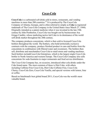 Coca-Cola
Coca-Cola is a carbonated soft drink sold in stores, restaurants, and vending
machines in more than 200 countries.[1] It is produced by The Coca-Cola
Company of Atlanta, Georgia, and is often referred to simply as Coke (a registered
trademark of The Coca-Cola Company in the United States since March 27, 1944).
Originally intended as a patent medicine when it was invented in the late 19th
century by John Pemberton, Coca-Cola was bought out by businessman Asa
Griggs Candler, whose marketing tactics led Coke to its dominance of the world
soft-drink market throughout the 20th century.
The company produces concentrate, which is then sold to licensed Coca-Cola
bottlers throughout the world. The bottlers, who hold territorially exclusive
contracts with the company, produce finished product in cans and bottles from the
concentrate in combination with filtered water and sweeteners. The bottlers then
sell, distribute and merchandise Coca-Cola to retail stores and vending machines.
Such bottlers includeCoca-Cola Enterprises, which is the largest single Coca-Cola
bottler in North America and western Europe. The Coca-Cola Company also sells
concentrate for soda fountains to major restaurants and food service distributors.
The Coca-Cola Company has, on occasion, introduced other cola drinks under the
Coke brand name. The most common of these is Diet Coke, with others
including Caffeine-Free Coca-Cola, Diet Coke Caffeine-Free, Coca-Cola
Cherry, Coca-Cola Zero, Coca-Cola Vanilla, and special versions with lemon, lime
or coffee.
Based on Interbrand's best global brand 2011, Coca-Cola was the world's most
valuable brand.
 