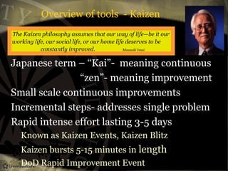 Overview of tools - Kaizen
The Kaizen philosophy assumes that our way of life—be it our
working life, our social life, or our home life deserves to be
constantly improved.
Maasaki Imai

Japanese term – “Kai”- meaning continuous
“zen”- meaning improvement
Small scale continuous improvements
Incremental steps- addresses single problem
Rapid intense effort lasting 3-5 days
Known as Kaizen Events, Kaizen Blitz
Kaizen bursts 5-15 minutes in length
DoD Rapid Improvement Event

 