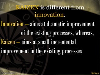 KAIZEN is different from
innovation.

Innovation – aims at dramatic improvement
of the existing processes, whereas,
Kaizen – aims at small incremental
improvement in the existing processes
Kaizen

 