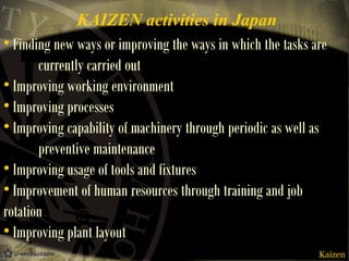 KAIZEN activities in Japan
• Finding new ways or improving the ways in which the tasks are
currently carried out
• Improving working environment
• Improving processes
• Improving capability of machinery through periodic as well as
preventive maintenance
• Improving usage of tools and fixtures
• Improvement of human resources through training and job
rotation
• Improving plant layout
Kaizen

 