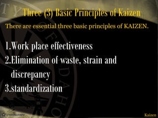 Three (3) Basic Principles of Kaizen
There are essential three basic principles of KAIZEN.

1.Work place effectiveness
2.Elimination of waste, strain and
discrepancy
3.standardization
Kaizen

 