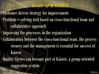 Goals of KAIZEN

Customer driven strategy for improvement
• Problem – solving tool based on cross-functional team and
collaborative approach
• Improving the processes in the organization
• Collaboration between the cross-functional team, the process
owners and the management is essential for success of
Kaizen
• Quality Circles can become part of Kaizen, a group oriented
suggestion system.
•

Kaizen

 