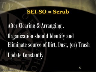 SEI-SO = Scrub

After Clearing & Arranging .
Organization should Identify and
Eliminate source of Dirt, Dust, (or) Trash
Update Constantly
32

 