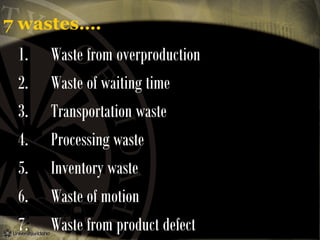 7 wastes….

1.      Waste from overproduction
2.      Waste of waiting time
3.      Transportation waste
4.      Processing waste
5.      Inventory waste
6.      Waste of motion
7.      Waste from product defect

 