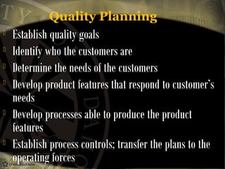 Quality Planning









Establish quality goals
Identify who the customers are
Determine the needs of the customers
Develop product features that respond to customer’s
needs
Develop processes able to produce the product
features
Establish process controls; transfer the plans to the
operating forces

 