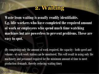 2. Waiting
Waste from waiting is usually readily identifiable.
E.g. Idle workers who have completed the required amount
of work or employees who spend much time watching
machines but are powerless to prevent problems. These are
easy to spot.
(By completing only the amount of work required, the capacity - both speed and
volume - of each work station can be monitored. This will result in using only the
machinery and personnel required for the minimum amount of time to meet
production demands, thereby reducing waiting time)

 