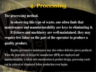 4. Processing
The processing method.
In observing this type of waste, one often finds that
maintenance and manufacturability are keys to eliminating it.
If fixtures and machinery are well-maintained, they may
require less labor on the part of the operator to produce a
quality product.
Regular preventative maintenance may also reduce defective pieces produced.
When the principles of design for manufacture (DFM) are employed and
manufacturability is taken into consideration in product design, processing waste
can be reduced or eliminated before production even begins

 