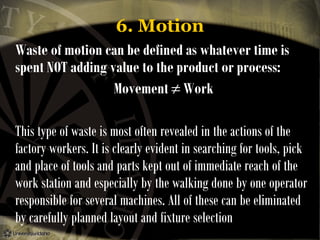 6. Motion
Waste of motion can be defined as whatever time is
spent NOT adding value to the product or process:
Movement ≠ Work
This type of waste is most often revealed in the actions of the
factory workers. It is clearly evident in searching for tools, pick
and place of tools and parts kept out of immediate reach of the
work station and especially by the walking done by one operator
responsible for several machines. All of these can be eliminated
by carefully planned layout and fixture selection

 