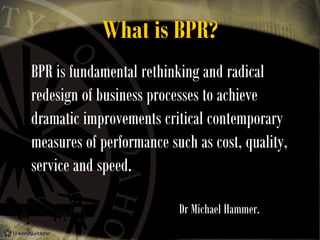 What is BPR?
BPR is fundamental rethinking and radical
redesign of business processes to achieve
dramatic improvements critical contemporary
measures of performance such as cost, quality,
service and speed.
Dr Michael Hammer.

 