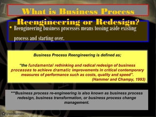 

What is Business Process
Reengineering or Redesign?

Reengineering business processes means tossing aside existing
process and starting over.
Business Process Reengineering is defined as;

“the fundamental rethinking and radical redesign of business
processes to achieve dramatic improvements in critical contemporary
measures of performance such as costs, quality and speed”.
(Hammer and Champy, 1993)
***Business process re-engineering is also known as business process
redesign, business transformation, or business process change
management.

 