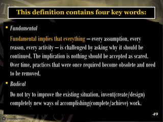 This definition contains four key words:
This definition contains four key words:

Fundamental
Fundamental implies that everything – every assumption, every
reason, every activity – is challenged by asking why it should be
continued. The implication is nothing should be accepted as scared.
Over time, practices that were once required become obsolete and need
to be removed.

Radical
Do not try to improve the existing situation, invent(create/design)
completely new ways of accomplishing(complete/achieve) work.


49

 