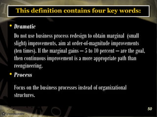 This definition contains four key words:
This definition contains four key words:

Dramatic
Do not use business process redesign to obtain marginal (small
slight) improvements, aim at order-of-magnitude improvements
(ten times). If the marginal gains – 5 to 10 percent – are the goal,
then continuous improvement is a more appropriate path than
reengineering.
 Process


Focus on the business processes instead of organizational
structures.
50

 