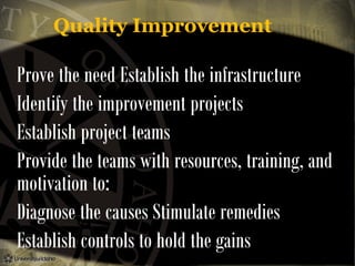 Quality Improvement

Prove the need Establish the infrastructure
Identify the improvement projects
Establish project teams
Provide the teams with resources, training, and
motivation to:
Diagnose the causes Stimulate remedies
Establish controls to hold the gains

 