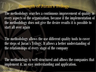 Strength of Juran’s Trilogy

The methodology searches a continuous improvement of quality in
every aspects of the organization, because if the implementation of
the methodology does not give the desire results it is possible to
start all over again
The methodology allows the use different quality tools to cover
the steps of Juran’s Trilogy. It allows a better understanding of
the relationships of every stage of the company
The methodology is well structured and allows the companies that
implement it, an easy understanding and application.

 