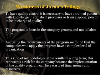 Weakness of Juran’s Trilogy








To have quality control it is necessary to have a trained person
with knowledge in statistical processes or train a special person
to be in charge of quality
The program is focus in the company process and not in labor
force
Analyzing the requirements of the program we found that the
companies who apply the program have a complex level of
organization
This kind of methodologies show results in a long term; this
represents a risk for the company because the implementation
of the quality program can be a waste of time, money and
resources.

 