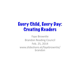 Every Child, Every Day:
Creating Readers
Faye	
  Brownlie	
  
Brandon	
  Reading	
  Council	
  
Feb.	
  25,	
  2014	
  
www.slideshare.et/fayebrownlie/
brandon	
  

 