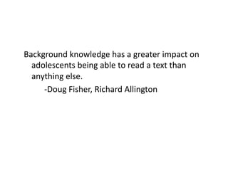 Background	
  knowledge	
  has	
  a	
  greater	
  impact	
  on	
  
adolescents	
  being	
  able	
  to	
  read	
  a	
  text	
  than	
  
anything	
  else.	
  
	
  	
   	
  -­‐Doug	
  Fisher,	
  Richard	
  Allington	
  

 