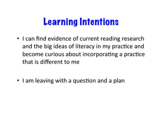 Learning Intentions
•  I	
  can	
  ﬁnd	
  evidence	
  of	
  current	
  reading	
  research	
  
and	
  the	
  big	
  ideas	
  of	
  literacy	
  in	
  my	
  pracEce	
  and	
  
become	
  curious	
  about	
  incorporaEng	
  a	
  pracEce	
  
that	
  is	
  diﬀerent	
  to	
  me	
  
•  I	
  am	
  leaving	
  with	
  a	
  quesEon	
  and	
  a	
  plan	
  

 