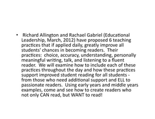 •  	
  Richard	
  Allington	
  and	
  Rachael	
  Gabriel	
  (EducaEonal	
  
Leadership,	
  March,	
  2012)	
  have	
  proposed	
  6	
  teaching	
  
pracEces	
  that	
  if	
  applied	
  daily,	
  greatly	
  improve	
  all	
  
students'	
  chances	
  in	
  becoming	
  readers.	
  	
  Their	
  
pracEces:	
  	
  choice,	
  accuracy,	
  understanding,	
  personally	
  
meaningful	
  wriEng,	
  talk,	
  and	
  listening	
  to	
  a	
  ﬂuent	
  
reader.	
  	
  We	
  will	
  examine	
  how	
  to	
  include	
  each	
  of	
  these	
  
pracEces	
  throughout	
  the	
  day	
  and	
  how	
  these	
  pracEces	
  
support	
  improved	
  student	
  reading	
  for	
  all	
  students	
  -­‐	
  
from	
  those	
  who	
  need	
  addiEonal	
  support	
  and	
  ELL	
  to	
  
passionate	
  readers.	
  	
  Using	
  early	
  years	
  and	
  middle	
  years	
  
examples,	
  come	
  and	
  see	
  how	
  to	
  create	
  readers	
  who	
  
not	
  only	
  CAN	
  read,	
  but	
  WANT	
  to	
  read!	
  

 