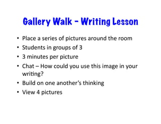Gallery Walk – Writing Lesson
Place	
  a	
  series	
  of	
  pictures	
  around	
  the	
  room	
  
Students	
  in	
  groups	
  of	
  3	
  
3	
  minutes	
  per	
  picture	
  
Chat	
  –	
  How	
  could	
  you	
  use	
  this	
  image	
  in	
  your	
  
wriEng?	
  
•  Build	
  on	
  one	
  another’s	
  thinking	
  
•  View	
  4	
  pictures	
  
• 
• 
• 
• 

 