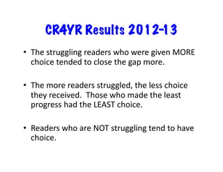 CR4YR Results 201213
•  The	
  struggling	
  readers	
  who	
  were	
  given	
  MORE	
  
choice	
  tended	
  to	
  close	
  the	
  gap	
  more.	
  
•  The	
  more	
  readers	
  struggled,	
  the	
  less	
  choice	
  
they	
  received.	
  	
  Those	
  who	
  made	
  the	
  least	
  
progress	
  had	
  the	
  LEAST	
  choice.	
  
•  Readers	
  who	
  are	
  NOT	
  struggling	
  tend	
  to	
  have	
  
choice.	
  

 