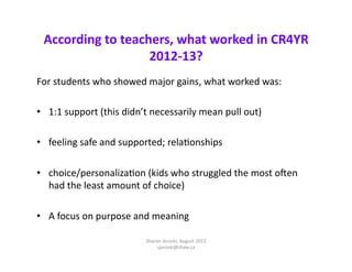 According	
  to	
  teachers,	
  what	
  worked	
  in	
  CR4YR	
  
2012-­‐13?	
  
For	
  students	
  who	
  showed	
  major	
  gains,	
  what	
  worked	
  was:	
  
•  1:1	
  support	
  (this	
  didn’t	
  necessarily	
  mean	
  pull	
  out)	
  
•  feeling	
  safe	
  and	
  supported;	
  relaEonships	
  
•  choice/personalizaEon	
  (kids	
  who	
  struggled	
  the	
  most	
  oqen	
  
had	
  the	
  least	
  amount	
  of	
  choice)	
  
•  A	
  focus	
  on	
  purpose	
  and	
  meaning	
  	
  
Sharon	
  Jeroski,	
  August	
  2013	
  
sjeroski@shaw.ca	
  

 