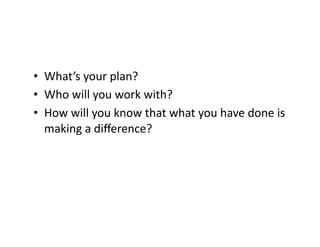•  What’s	
  your	
  plan?	
  
•  Who	
  will	
  you	
  work	
  with?	
  
•  How	
  will	
  you	
  know	
  that	
  what	
  you	
  have	
  done	
  is	
  
making	
  a	
  diﬀerence?	
  

 