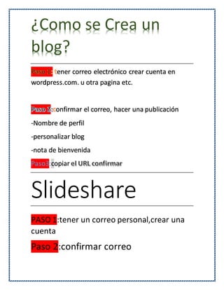 ¿Como se Crea un
blog?
ener correo electrónico crear cuenta en
wordpress.com. u otra pagina etc.
onfirmar el correo, hacer una publicación
-Nombre de perfil
-personalizar blog
-nota de bienvenida
Paso3:copiar
Slideshare
PASO 1:tener un correo personal,crear una
cuenta
Paso 2:confirmar correo
 
