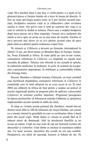 viaţă. M-a întrebat dacă îi pot face o vizită pentru a o ajuta să îşi
găsească pacea şi liniştea înainte de a trece în lumea de dincolo. A
fost un mare privilegiu pentru mine să îi pot facilita această tran-
ziţie, învăţând-o menirea vieţii ei şi călăuzind-o către revelarea
sinelui ei etern. Am privit cum îi iartă pe oamenii din viaţa ei şi
cum le solicită la rândul ei iertarea. Pacea care a umplut încăperea
după acest proces mi-a tăiat respiraţia. Femeia mi-a mulţumit din
inimă şi mi-a spus că acum nu se mai teme de moarte. Familia ei
mi-a povestit mai târziu că ea şi-a păstrat această stare de pace
până când şi-a părăsit pentru totdeauna corpul fizic.
Pe măsură ce Călătoria a devenit un fenomen internaţional în
ultimii 12 ani, am făcut turnee cu Brandon Bays în Europa, Austra-
lia, Noua Zeelandă şi Africa. În toate ţările pe care le-am vizitat,
cunoaşterea referitoare la Călătorie s-a răspândit cu iuţeala unui
incendiu de pădure. Tehnica este folosită la ora actuală în spitale,
în cabinetele medicilor, în închisori, în şcoli, în centrele de recupe-
rare a persoanelor dependente, în orfelinate şi comunităţile tribale
din întreaga lume.
Recent, Brandon a înfiinţat Journey Outreach, un trust caritabil
care facilitează răspândirea cunoaşterii referitoare la Călătorie în
comunităţi care în mod obişnuit nu ar avea acces la ea. În anul
2004 am călătorit în Africa de Sud pentru a susţine un proiect al
acestei organizaţii pentru un program pilot de aplicare a procesului
Călătoriei în sistemul şcolilor naţionale. Programul presupunea
învăţarea profesorilor să folosească metoda Călătoriei şi sprijinirea
implementării acestei metode în sălile de clasă.
În timp ce vizitam şcoala primară din Zambeni, situată într-un
district rural aflat la 100 de kilometri de oraşul Durban, am asistat
cu o emoţie intensă la greutăţile cu care se confruntau zilnic o bună
parte din aceşti copii. Mulţi dintre ei veneau la şcoală fără să fi
mâncat nimic de dimineaţă. Alţii îşi pierduseră familiile şi nu
aveau un cămin. Copii nu mai mari de opt ani fuseseră victime ale
abuzurilor şi violurilor. Unul dintre ei asistase la asasinarea tatălui
său. Cu toate acestea, atmosfera din şcoală nu era una sumbră.
Dimpotrivă, era plină de speranţă, bucurie şi hohote de râs. Pe
X
Libertatea este
 