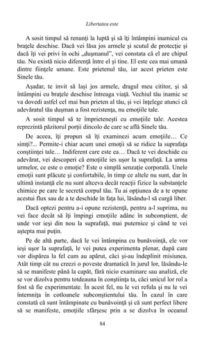 A sosit timpul să renunţi la luptă şi să îţi întâmpini inamicul cu
braţele deschise. Dacă vei lăsa jos armele şi scutul de protecţie şi
dacă îţi vei privi în ochi „duşmanul”, vei constata că el are chipul
tău. Nu există nicio diferenţă între el şi tine. El este cea mai umană
dintre fiinţele umane. Este prietenul tău, iar acest prieten este
Sinele tău.
Aşadar, te invit să laşi jos armele, dragul meu cititor, şi să
întâmpini cu braţele deschise întreaga viaţă. Vechiul tău inamic se
va dovedi astfel cel mai bun prieten al tău, şi vei înţelege atunci că
adevăratul tău duşman a fost rezistenţa, nu emoţiile tale.
A sosit timpul să te împrieteneşti cu emoţiile tale. Acestea
reprezintă păzitorul porţii dincolo de care se află Sinele tău.
De aceea, îţi propun să îţi examinezi acum emoţiile… Ce
simţi?... Permite-i chiar acum unei emoţii să se ridice la suprafaţa
conştiinţei tale… Indiferent care este ea… Dacă te vei deschide cu
adevărat, vei descoperi că emoţiile ies uşor la suprafaţă. La urma
urmelor, ce este o emoţie? Este o simplă senzaţie corporală. Unele
emoţii sunt plăcute şi confortabile, în timp ce altele nu sunt, dar în
ultimă instanţă ele nu sunt altceva decât reacţii fizice la substanţele
chimice pe care le secretă corpul tău. Tu ai opţiunea de a te opune
acestui flux sau de a te deschide în faţa lui, lăsându-l să curgă liber.
Dacă optezi pentru a-i opune rezistenţă, pentru a-l suprima, nu
vei face decât să îţi împingi emoţiile adânc în subconştient, de
unde vor ieşi din nou la suprafaţă, mai puternice şi când te vei
aştepta mai puţin.
Pe de altă parte, dacă le vei întâmpina cu bunăvoinţă, ele vor
ieşi uşor la suprafaţă, le vei putea experimenta plenar, după care
vor dispărea la fel cum au apărut, căci şi-au îndeplinit misiunea.
Atât timp cât nu creezi o poveste dramatică în jurul lor, lăsându-le
să se manifeste până la capăt, fără nicio examinare sau analiză, ele
se vor dizolva pentru totdeauna în conştiinţa ta, căci unicul lor rol a
fost să fie experimentate. În acest fel, nu le vei refula şi nu le vei
întemniţa în cotloanele subconştientului tău. În cazul în care
constată că sunt întâmpinate cu bunăvoinţă şi că sunt perfect libere
să se manifeste, emoţiile sfârşesc prin a se dizolva în oceanul
84
Libertatea este
 