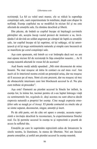 rezistenţă. La fel ca valul unei maree, ele se ridică la suprafaţa
conştiinţei sale, sunt experimentate în totalitate, după care dispar în
nefiinţă. Esenţa copilului nu se modifică în niciun fel şi nu este
afectată de emoţiile sale. Ea rămâne deschisă şi liberă.
Din păcate, de îndată ce copilul începe să înţeleagă cuvintele
părinţilor săi, aceştia încep vastul proiect de instruire a sa, învă-
ţându-l să devină un soldat angrenat pe câmpul de luptă cu emoţiile
sale, iar copilul începe să îşi suprime, să îşi subjuge, să îşi amor-
ţească şi să îşi nege sentimentele naturale şi simple care încearcă să
se manifeste pe cerul conştiinţei sale.
Aşa cum spuneam, mă întreb ce s-ar întâmpla dacă noi nu am
mai opune niciun fel de rezistenţă în faţa emoţiilor noastre… Ar fi
esenţa noastră afectată în vreun fel de acestea?
Aud foarte mulţi adulţi spunând: „Mă simt deconectat de mine
însumi. Nu mai reuşesc să intru în contact cu eul meu real. Am
auzit că în interiorul nostru există un potenţial uriaş, dar nu reuşesc
să îl accesez pe al meu. Simt că este prezent, dar nu reuşesc să trec
de obstacolele interioare care îmi blochează accesul la el. Nu ştiu
cum trebuie să procedez”.
Aşa este! Oamenii au pierdut accesul la Sinele lor infinit, la
esenţa lor, la inima lor, tocmai pentru că s-au luptat întreaga viaţă
cu sentimentele lor, negându-le, deşi acestea nu sunt altceva decât
expresia naturală a propriei lor esenţe. Cine neagă expresia emo-
ţiilor sale se neagă pe el însuşi. El pierde contactul cu sinele său şi
se simte separat, deconectat, singur, amorţit şi inert.
Pe de altă parte, ori de câte ori apare o emoţie, aceasta repre-
zintă o invitaţie deschisă la reconectare, la experimentarea Sinelui
real. Ea îţi permite accesul la esenţa ta şi reprezintă o poartă de
acces la sufletul tău.
Emoţiile pe care le suprimăm reprezintă calea de întoarcere la
sinele nostru, la iluminare, la starea de libertate. Noi am încuiat
poarta emoţiilor, şi astfel am pierdut accesul la esenţa noastră.
86
Libertatea este
 