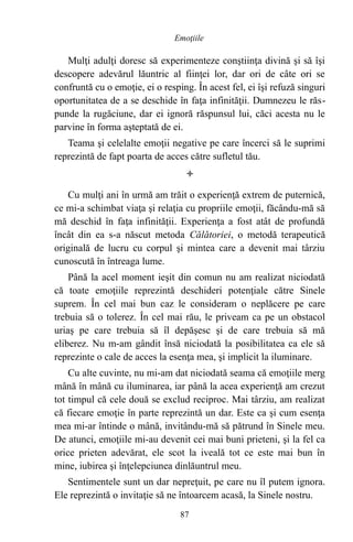 Mulţi adulţi doresc să experimenteze conştiinţa divină şi să îşi
descopere adevărul lăuntric al fiinţei lor, dar ori de câte ori se
confruntă cu o emoţie, ei o resping. În acest fel, ei îşi refuză singuri
oportunitatea de a se deschide în faţa infinităţii. Dumnezeu le răs-
punde la rugăciune, dar ei ignoră răspunsul lui, căci acesta nu le
parvine în forma aşteptată de ei.
Teama şi celelalte emoţii negative pe care încerci să le suprimi
reprezintă de fapt poarta de acces către sufletul tău.

Cu mulţi ani în urmă am trăit o experienţă extrem de puternică,
ce mi-a schimbat viaţa şi relaţia cu propriile emoţii, făcându-mă să
mă deschid în faţa infinităţii. Experienţa a fost atât de profundă
încât din ea s-a născut metoda Călătoriei, o metodă terapeutică
originală de lucru cu corpul şi mintea care a devenit mai târziu
cunoscută în întreaga lume.
Până la acel moment ieşit din comun nu am realizat niciodată
că toate emoţiile reprezintă deschideri potenţiale către Sinele
suprem. În cel mai bun caz le consideram o neplăcere pe care
trebuia să o tolerez. În cel mai rău, le priveam ca pe un obstacol
uriaş pe care trebuia să îl depăşesc şi de care trebuia să mă
eliberez. Nu m-am gândit însă niciodată la posibilitatea ca ele să
reprezinte o cale de acces la esenţa mea, şi implicit la iluminare.
Cu alte cuvinte, nu mi-am dat niciodată seama că emoţiile merg
mână în mână cu iluminarea, iar până la acea experienţă am crezut
tot timpul că cele două se exclud reciproc. Mai târziu, am realizat
că fiecare emoţie în parte reprezintă un dar. Este ca şi cum esenţa
mea mi-ar întinde o mână, invitându-mă să pătrund în Sinele meu.
De atunci, emoţiile mi-au devenit cei mai buni prieteni, şi la fel ca
orice prieten adevărat, ele scot la iveală tot ce este mai bun în
mine, iubirea şi înţelepciunea dinlăuntrul meu.
Sentimentele sunt un dar nepreţuit, pe care nu îl putem ignora.
Ele reprezintă o invitaţie să ne întoarcem acasă, la Sinele nostru.
87
Emoţiile
 