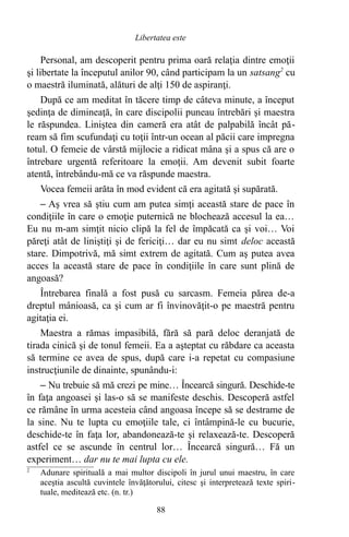 Personal, am descoperit pentru prima oară relaţia dintre emoţii
şi libertate la începutul anilor 90, când participam la un satsang2
cu
o maestră iluminată, alături de alţi 150 de aspiranţi.
După ce am meditat în tăcere timp de câteva minute, a început
şedinţa de dimineaţă, în care discipolii puneau întrebări şi maestra
le răspundea. Liniştea din cameră era atât de palpabilă încât pă-
ream să fim scufundaţi cu toţii într-un ocean al păcii care impregna
totul. O femeie de vârstă mijlocie a ridicat mâna şi a spus că are o
întrebare urgentă referitoare la emoţii. Am devenit subit foarte
atentă, întrebându-mă ce va răspunde maestra.
Vocea femeii arăta în mod evident că era agitată şi supărată.
– Aş vrea să ştiu cum am putea simţi această stare de pace în
condiţiile în care o emoţie puternică ne blochează accesul la ea…
Eu nu m-am simţit nicio clipă la fel de împăcată ca şi voi… Voi
păreţi atât de liniştiţi şi de fericiţi… dar eu nu simt deloc această
stare. Dimpotrivă, mă simt extrem de agitată. Cum aş putea avea
acces la această stare de pace în condiţiile în care sunt plină de
angoasă?
Întrebarea finală a fost pusă cu sarcasm. Femeia părea de-a
dreptul mânioasă, ca şi cum ar fi învinovăţit-o pe maestră pentru
agitaţia ei.
Maestra a rămas impasibilă, fără să pară deloc deranjată de
tirada cinică şi de tonul femeii. Ea a aşteptat cu răbdare ca aceasta
să termine ce avea de spus, după care i-a repetat cu compasiune
instrucţiunile de dinainte, spunându-i:
– Nu trebuie să mă crezi pe mine… Încearcă singură. Deschide-te
în faţa angoasei şi las-o să se manifeste deschis. Descoperă astfel
ce rămâne în urma acesteia când angoasa începe să se destrame de
la sine. Nu te lupta cu emoţiile tale, ci întâmpină-le cu bucurie,
deschide-te în faţa lor, abandonează-te şi relaxează-te. Descoperă
astfel ce se ascunde în centrul lor… Încearcă singură… Fă un
experiment… dar nu te mai lupta cu ele.
2
Adunare spirituală a mai multor discipoli în jurul unui maestru, în care
aceştia ascultă cuvintele învăţătorului, citesc şi interpretează texte spiri-
tuale, meditează etc. (n. tr.)
88
Libertatea este
 