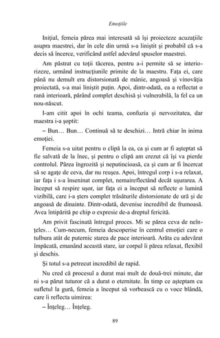 Iniţial, femeia părea mai interesată să îşi proiecteze acuzaţiile
asupra maestrei, dar în cele din urmă s-a liniştit şi probabil că s-a
decis să încerce, verificând astfel adevărul spuselor maestrei.
Am păstrat cu toţii tăcerea, pentru a-i permite să se interio-
rizeze, urmând instrucţiunile primite de la maestru. Faţa ei, care
până nu demult era distorsionată de mânie, angoasă şi vinovăţia
proiectată, s-a mai liniştit puţin. Apoi, dintr-odată, ea a reflectat o
rană interioară, părând complet deschisă şi vulnerabilă, la fel ca un
nou-născut.
I-am citit apoi în ochi teama, confuzia şi nervozitatea, dar
maestra i-a şoptit:
– Bun… Bun… Continuă să te deschizi… Intră chiar în inima
emoţiei.
Femeia s-a uitat pentru o clipă la ea, ca şi cum ar fi aşteptat să
fie salvată de la înec, şi pentru o clipă am crezut că îşi va pierde
controlul. Părea îngrozită şi neputincioasă, ca şi cum ar fi încercat
să se agaţe de ceva, dar nu reuşea. Apoi, întregul corp i s-a relaxat,
iar faţa i s-a înseninat complet, nemaireflectând decât uşurarea. A
început să respire uşor, iar faţa ei a început să reflecte o lumină
vizibilă, care i-a şters complet trăsăturile distorsionate de ură şi de
angoasă de dinainte. Dintr-odată, devenise incredibil de frumoasă.
Avea întipărită pe chip o expresie de-a dreptul fericită.
Am privit fascinată întregul proces. Mi se părea ceva de neîn-
ţeles… Cum-necum, femeia descoperise în centrul emoţiei care o
tulbura atât de puternic starea de pace interioară. Arăta cu adevărat
împăcată, emanând această stare, iar corpul îi părea relaxat, flexibil
şi deschis.
Şi totul s-a petrecut incredibil de rapid.
Nu cred că procesul a durat mai mult de două-trei minute, dar
ni s-a părut tuturor că a durat o eternitate. În timp ce aşteptam cu
sufletul la gură, femeia a început să vorbească cu o voce blândă,
care îi reflecta uimirea:
– Înţeleg… Înţeleg.
89
Emoţiile
 