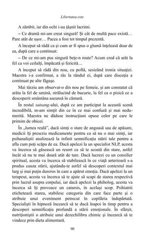 A zâmbit, iar din ochi i-au ţâşnit lacrimi.
– Ce dramă mi-am creat singură! Şi cât de multă pace există…
Pare atât de uşor… Pacea a fost tot timpul prezentă.
A început să râdă ca şi cum ar fi spus o glumă înţeleasă doar de
ea, după care a continuat:
– De ce mi-am pus singură beţe-n roate? Acum cred că arăt la
fel ca voi ceilalţi, împăcată şi fericită…
A început să râdă din nou, cu poftă, sesizând ironia situaţiei.
Maestra i-a confirmat, a râs la rândul ei, după care discuţia a
continuat pe alte făgaşe.
Mai târziu am observat-o din nou pe femeie, şi am constatat că
arăta la fel de senină, strălucind de bucurie, la fel ca o pisică ce a
descoperit smântâna ascunsă în cămară.
În restul satsang-ului, după ce am participat la această scenă
incredibilă, m-am simţit din ce în ce mai confuză şi mai nedu-
merită. Maestra ne dăduse instrucţiuni opuse celor pe care le
primim de obicei.
În „lumea reală”, dacă simţi o stare de angoasă sau de apăsare,
medicii îţi prescriu medicamente pentru ca să nu o mai simţi, iar
psihanaliştii analizează la infinit semnificaţia stării tale pentru a
afla cum poţi scăpa de ea. Dacă apelezi la un specialist NLP, acesta
va încerca să găsească un resort ca să te scoată din stare, astfel
încât să nu te mai doară atât de tare. Dacă lucrezi cu un consilier
spiritual, acesta va încerca să stabilească în ce viaţă anterioară s-a
produs cauza stării, ajutându-te astfel să descoperi contextul mai
larg şi mai puţin dureros în care a apărut emoţia. Dacă apelezi la un
terapeut, acesta va încerca să te ajute să scapi de starea respectivă
prin lucrul asupra corpului, iar dacă apelezi la phiholog, acesta va
încerca să îţi provoace un catarsis, în acelaşi scop. Psihiatrii
etichetează starea, stabilesc categoria din care face parte şi o
atribuie unui eveniment petrecut în copilăria îndepărtată.
Specialişti în hipnoză încearcă să te ducă înapoi în timp pentru a
descoperi semnificaţia profundă a stării emoţionale. În sfârşit,
nutriţioniştii o atribuie unui dezechilibru chimic şi încearcă să te
vindece prin dieta alimentară.
90
Libertatea este
 