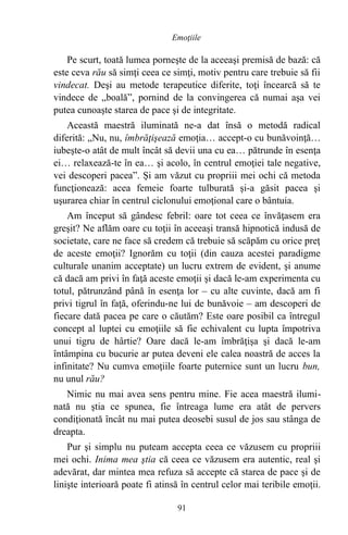Pe scurt, toată lumea porneşte de la aceeaşi premisă de bază: că
este ceva rău să simţi ceea ce simţi, motiv pentru care trebuie să fii
vindecat. Deşi au metode terapeutice diferite, toţi încearcă să te
vindece de „boală”, pornind de la convingerea că numai aşa vei
putea cunoaşte starea de pace şi de integritate.
Această maestră iluminată ne-a dat însă o metodă radical
diferită: „Nu, nu, îmbrăţişează emoţia… accept-o cu bunăvoinţă…
iubeşte-o atât de mult încât să devii una cu ea… pătrunde în esenţa
ei… relaxează-te în ea… şi acolo, în centrul emoţiei tale negative,
vei descoperi pacea”. Şi am văzut cu propriii mei ochi că metoda
funcţionează: acea femeie foarte tulburată şi-a găsit pacea şi
uşurarea chiar în centrul ciclonului emoţional care o bântuia.
Am început să gândesc febril: oare tot ceea ce învăţasem era
greşit? Ne aflăm oare cu toţii în aceeaşi transă hipnotică indusă de
societate, care ne face să credem că trebuie să scăpăm cu orice preţ
de aceste emoţii? Ignorăm cu toţii (din cauza acestei paradigme
culturale unanim acceptate) un lucru extrem de evident, şi anume
că dacă am privi în faţă aceste emoţii şi dacă le-am experimenta cu
totul, pătrunzând până în esenţa lor – cu alte cuvinte, dacă am fi
privi tigrul în faţă, oferindu-ne lui de bunăvoie – am descoperi de
fiecare dată pacea pe care o căutăm? Este oare posibil ca întregul
concept al luptei cu emoţiile să fie echivalent cu lupta împotriva
unui tigru de hârtie? Oare dacă le-am îmbrăţişa şi dacă le-am
întâmpina cu bucurie ar putea deveni ele calea noastră de acces la
infinitate? Nu cumva emoţiile foarte puternice sunt un lucru bun,
nu unul rău?
Nimic nu mai avea sens pentru mine. Fie acea maestră ilumi-
nată nu ştia ce spunea, fie întreaga lume era atât de pervers
condiţionată încât nu mai putea deosebi susul de jos sau stânga de
dreapta.
Pur şi simplu nu puteam accepta ceea ce văzusem cu propriii
mei ochi. Inima mea ştia că ceea ce văzusem era autentic, real şi
adevărat, dar mintea mea refuza să accepte că starea de pace şi de
linişte interioară poate fi atinsă în centrul celor mai teribile emoţii.
91
Emoţiile
 